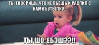 ты говоришь что не пьешь и распил с нами бутылку... ты шо, ебэш??!!