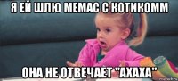 я ей шлю мемас с котикомм она не отвечает "ахаха"