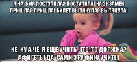 я на фия поступила? поступила! на экзамен пришла? пришла! билет вытянула? вытянула! не, ну а чё, я еще учить что-то должна? афигеть! да, сами эту фию учите!