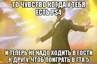 то чувство когда у тебя есть ps4 и теперь не надо ходить в гости к другу, чтоб поиграть в гта 5