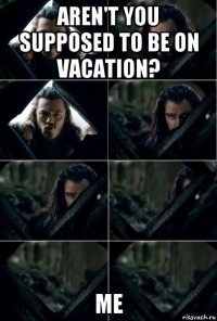 aren't you supposed to be on vacation? me