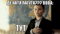 де катя пагута??? вова: 