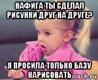 нафига ты сделал рисунки друг на друге? я просила только базу нарисовать