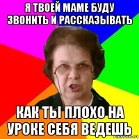 я твоей маме буду звонить и рассказывать как ты плохо на уроке себя ведешь