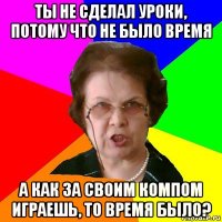 ты не сделал уроки, потому что не было время а как за своим компом играешь, то время было?