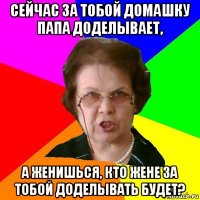 сейчас за тобой домашку папа доделывает, а женишься, кто жене за тобой доделывать будет?