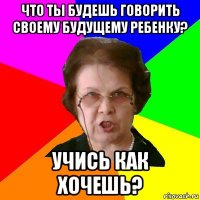 что ты будешь говорить своему будущему ребенку? учись как хочешь?