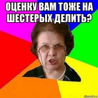 оценку вам тоже на шестерых делить? 