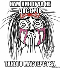 нам никогда не достичь такого мастерства