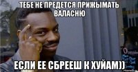 тебе не предется прижымать валасню если ее сбрееш к хуйам))