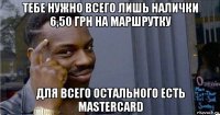 тебе нужно всего лишь налички 6,50 грн на маршрутку для всего остального есть mastercard