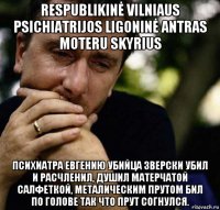 respublikinė vilniaus psichiatrijos ligoninė antras moteru skyrius психиатра евгению убийца зверски убил и расчленил, душил матерчатой салфеткой, металическим прутом бил по голове так что прут согнулся.