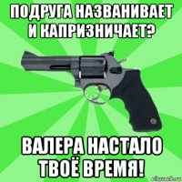 подруга названивает и капризничает? валера настало твоё время!