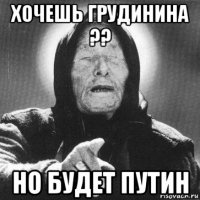 хочешь грудинина ?? но будет путин