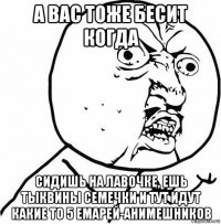 а вас тоже бесит когда сидишь на лавочке, ешь тыквины семечки и тут идут какие то 5 емарей-анимешников