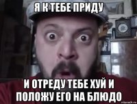 я к тебе приду и отреду тебе хуй и положу его на блюдо