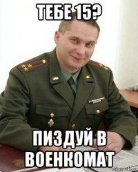 тебе 15? пиздуй в военкомат