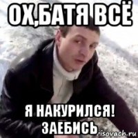 ох,батя всё я накурился! заебись