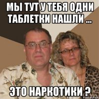 мы тут у тебя одни таблетки нашли ... это наркотики ?