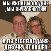 мы уже не молодые , мы внуков хотим а ты себе ещё даже девочку не нашёл