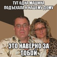 тут одна машина подъехала к нашему дому это наверно за тобой