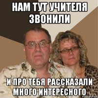 нам тут учителя звонили и про тебя рассказали много интересного