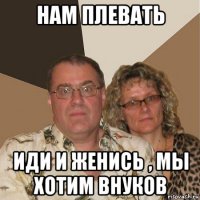 нам плевать иди и женись , мы хотим внуков