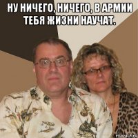 ну ничего, ничего, в армии тебя жизни научат. 