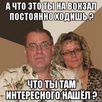 а что это ты на вокзал постоянно ходишь ? что ты там интересного нашёл ?