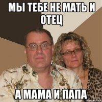 мы тебе не мать и отец а мама и папа