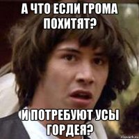 а что если грома похитят? и потребуют усы гордея?