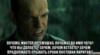  почему, мистер артемушка, почему? во имя чего? что вы делаете? зачем, зачем встаете? зачем продолжаете срывать сроки поставки пиритов?