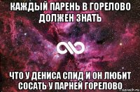 каждый парень в горелово должен знать что у дениса спид и он любит сосать у парней горелово