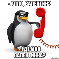 - алло, валентин? - где моя валентинка?