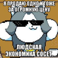 я продаю одно и тоже за огромную цену людская экономика сосёт.
