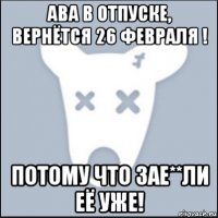 ава в отпуске, вернётся 26 февраля ! потому что зае**ли её уже!