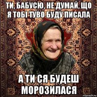 ти, бабусю, не думай, що я тобі туво буду писала а ти ся будеш морозилася