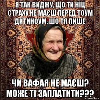 я так виджу, що ти ніц страху не маєш перед тоум дитиноум, шо тя пише чи вафая не маєш? може ті заплатити???