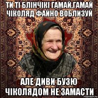 ти ті блінчікі гамай,гамай чіколяд файно воблизуй але диви бузю чіколядом не замасти