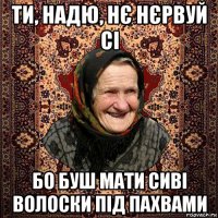 ти, надю, нє нєрвуй сі бо буш мати сиві волоски під пахвами