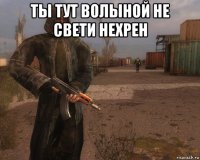 ты тут волыной не свети нехрен 