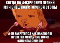 когда на физре пнул легкий мяч внешной стороной стопы а он закрутился как наклбол и пролетел между лиц твоих одноклассников!