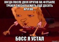 когда после двух кругов на футболе тренер сказал бежать ещё десять кругов ... босс я устал