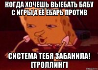 когда хочешь выебать бабу с игры,а её ёбарь против система тебя забанила! [троллинг]