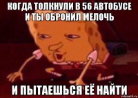 когда толкнули в 56 автобусе и ты обронил мелочь и пытаешься её найти