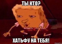 ты кто? хатьфу на тебя!