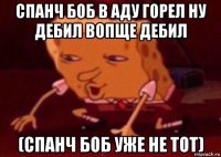 спанч боб в аду горел ну дебил вопще дебил (спанч боб уже не тот)