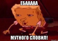 ебааааа мутного словил!