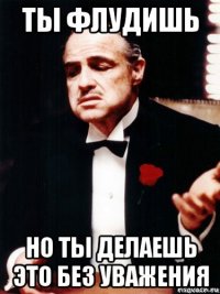 ты флудишь но ты делаешь это без уважения