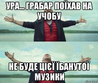 ура... грабар поїхав на учобу не буде цієї їбанутої музики